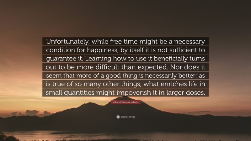 Mihaly Csikszentmihalyi Quote: “Unfortunately, while free time might be a necessary condition for happiness, by itself it is not sufficient to guarantee it. Learning how to use it beneficially turns out to be more difficult than expected. Nor does it seem that more of a good thing is necessarily better; as is true of so many other things, what enriches life in small quantities might impoverish it in larger doses.”