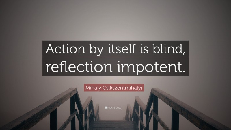 Mihaly Csikszentmihalyi Quote: “Action by itself is blind, reflection impotent.”