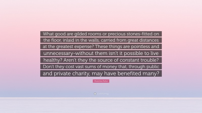 Musonius Rufus Quote: “What good are gilded rooms or precious stones-fitted on the floor, inlaid in the walls, carried from great distances at the greatest expense? These things are pointless and unnecessary-without them isn’t it possible to live healthy? Aren’t they the source of constant trouble? Don’t they cost vast sums of money that, through public and private charity, may have benefited many?”