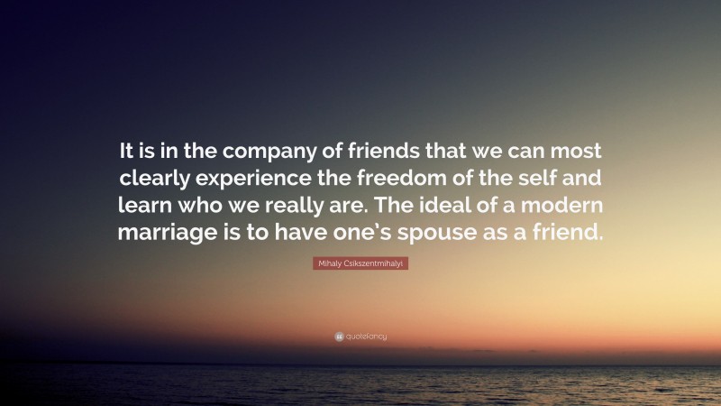 Mihaly Csikszentmihalyi Quote: “It is in the company of friends that we can most clearly experience the freedom of the self and learn who we really are. The ideal of a modern marriage is to have one’s spouse as a friend.”