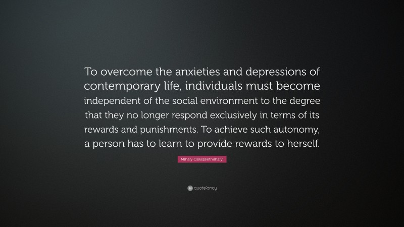 Mihaly Csikszentmihalyi Quote: “To overcome the anxieties and depressions of contemporary life, individuals must become independent of the social environment to the degree that they no longer respond exclusively in terms of its rewards and punishments. To achieve such autonomy, a person has to learn to provide rewards to herself.”