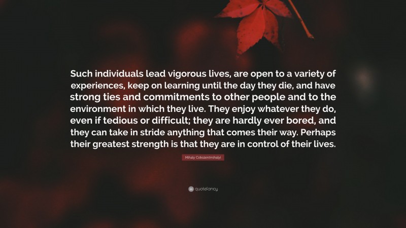 Mihaly Csikszentmihalyi Quote: “Such individuals lead vigorous lives, are open to a variety of experiences, keep on learning until the day they die, and have strong ties and commitments to other people and to the environment in which they live. They enjoy whatever they do, even if tedious or difficult; they are hardly ever bored, and they can take in stride anything that comes their way. Perhaps their greatest strength is that they are in control of their lives.”