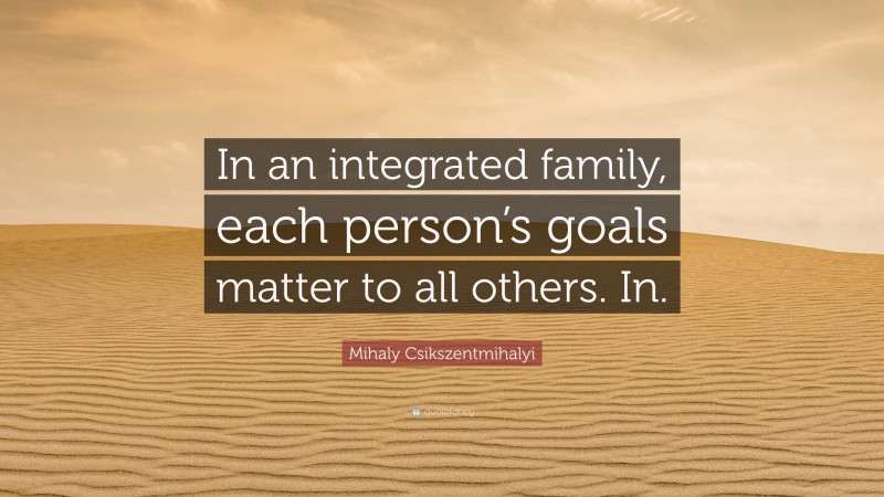 Mihaly Csikszentmihalyi Quote: “In an integrated family, each person’s goals matter to all others. In.”