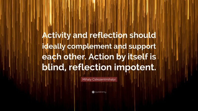 Mihaly Csikszentmihalyi Quote: “Activity and reflection should ideally complement and support each other. Action by itself is blind, reflection impotent.”