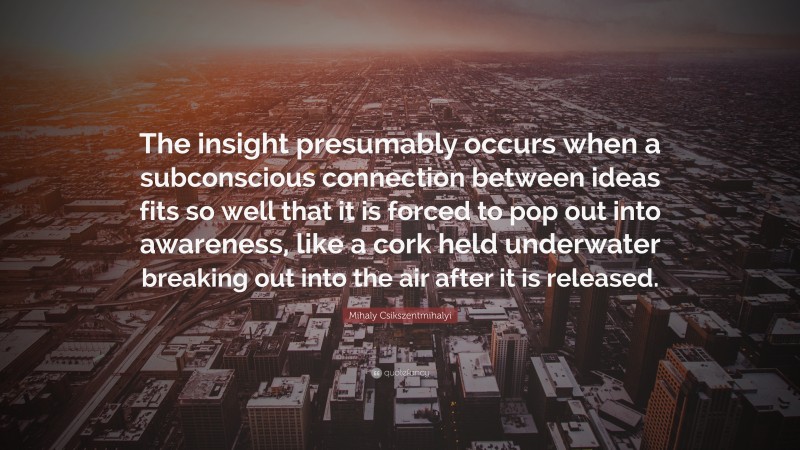 Mihaly Csikszentmihalyi Quote: “The insight presumably occurs when a subconscious connection between ideas fits so well that it is forced to pop out into awareness, like a cork held underwater breaking out into the air after it is released.”