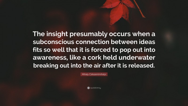 Mihaly Csikszentmihalyi Quote: “The insight presumably occurs when a subconscious connection between ideas fits so well that it is forced to pop out into awareness, like a cork held underwater breaking out into the air after it is released.”