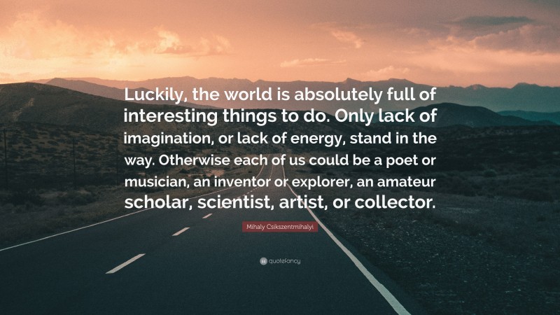 Mihaly Csikszentmihalyi Quote: “Luckily, the world is absolutely full of interesting things to do. Only lack of imagination, or lack of energy, stand in the way. Otherwise each of us could be a poet or musician, an inventor or explorer, an amateur scholar, scientist, artist, or collector.”
