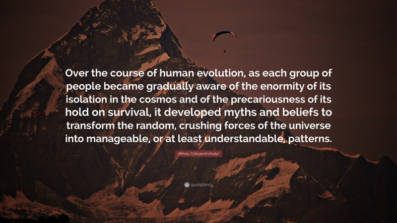 Mihaly Csikszentmihalyi Quote: “Over the course of human evolution, as each group of people became gradually aware of the enormity of its isolation in the cosmos and of the precariousness of its hold on survival, it developed myths and beliefs to transform the random, crushing forces of the universe into manageable, or at least understandable, patterns.”