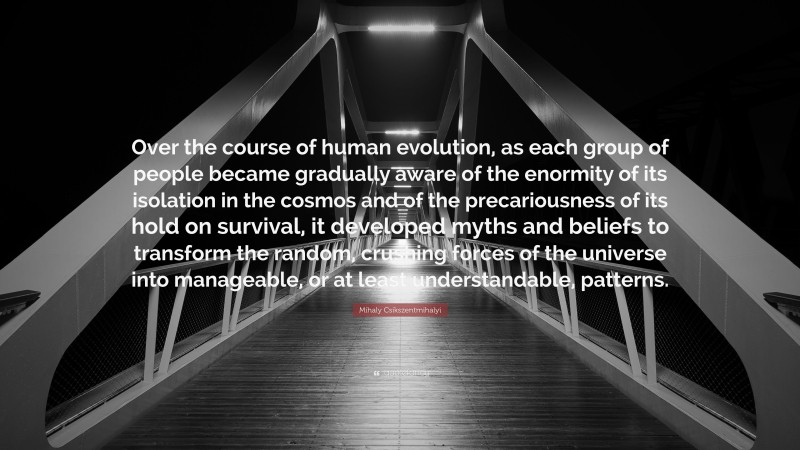 Mihaly Csikszentmihalyi Quote: “Over the course of human evolution, as each group of people became gradually aware of the enormity of its isolation in the cosmos and of the precariousness of its hold on survival, it developed myths and beliefs to transform the random, crushing forces of the universe into manageable, or at least understandable, patterns.”