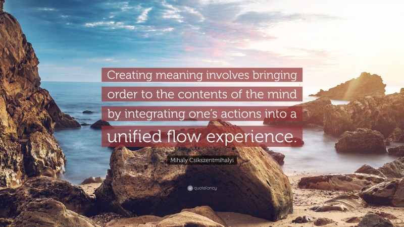 Mihaly Csikszentmihalyi Quote: “Creating meaning involves bringing order to the contents of the mind by integrating one’s actions into a unified flow experience.”