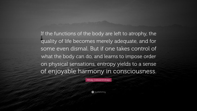 Mihaly Csikszentmihalyi Quote: “If the functions of the body are left to atrophy, the quality of life becomes merely adequate, and for some even dismal. But if one takes control of what the body can do, and learns to impose order on physical sensations, entropy yields to a sense of enjoyable harmony in consciousness.”