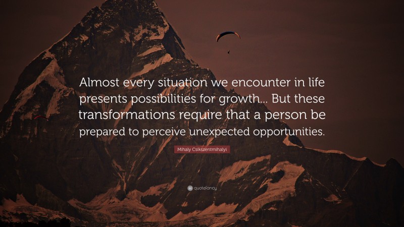 Mihaly Csikszentmihalyi Quote: “Almost every situation we encounter in life presents possibilities for growth... But these transformations require that a person be prepared to perceive unexpected opportunities.”