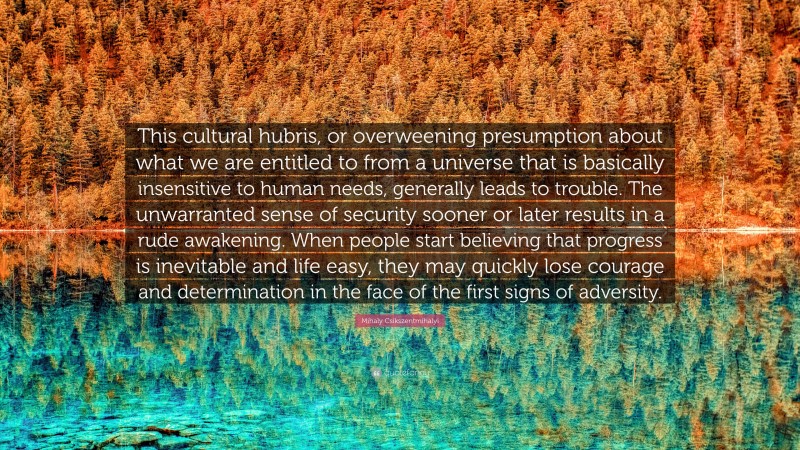 Mihaly Csikszentmihalyi Quote: “This cultural hubris, or overweening presumption about what we are entitled to from a universe that is basically insensitive to human needs, generally leads to trouble. The unwarranted sense of security sooner or later results in a rude awakening. When people start believing that progress is inevitable and life easy, they may quickly lose courage and determination in the face of the first signs of adversity.”
