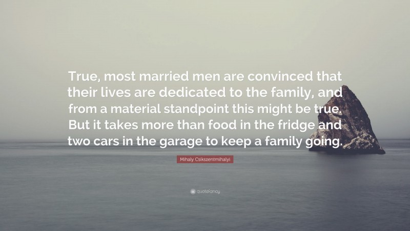 Mihaly Csikszentmihalyi Quote: “True, most married men are convinced that their lives are dedicated to the family, and from a material standpoint this might be true. But it takes more than food in the fridge and two cars in the garage to keep a family going.”