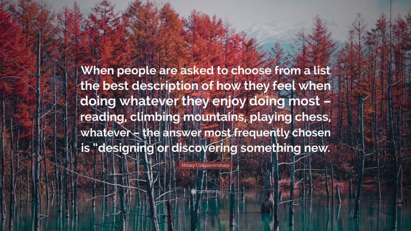 Mihaly Csikszentmihalyi Quote: “When people are asked to choose from a list the best description of how they feel when doing whatever they enjoy doing most – reading, climbing mountains, playing chess, whatever – the answer most frequently chosen is “designing or discovering something new.”
