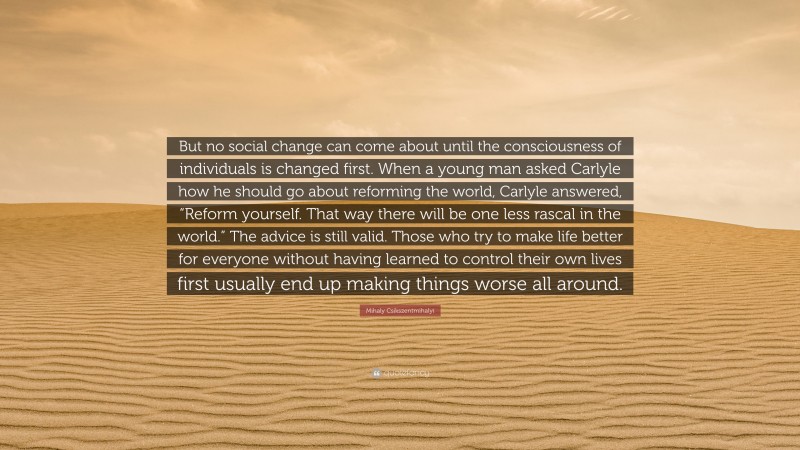 Mihaly Csikszentmihalyi Quote: “But no social change can come about until the consciousness of individuals is changed first. When a young man asked Carlyle how he should go about reforming the world, Carlyle answered, “Reform yourself. That way there will be one less rascal in the world.” The advice is still valid. Those who try to make life better for everyone without having learned to control their own lives first usually end up making things worse all around.”