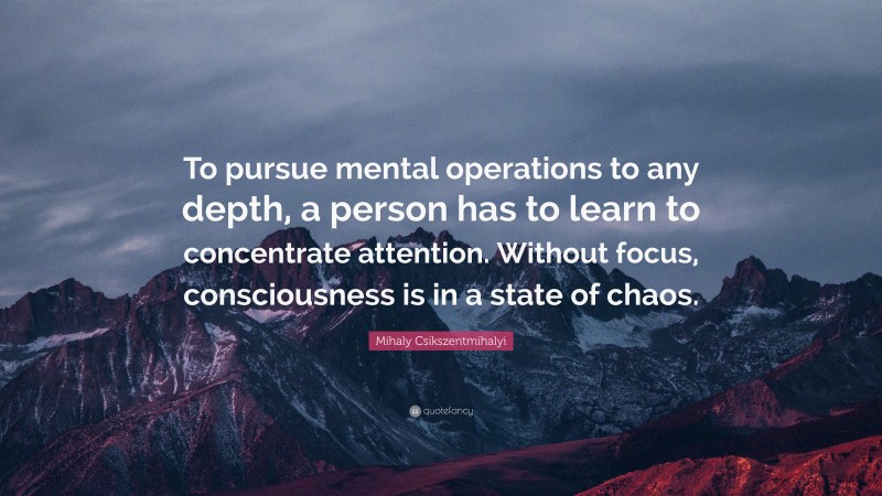 Mihaly Csikszentmihalyi Quote: “To pursue mental operations to any depth, a person has to learn to concentrate attention. Without focus, consciousness is in a state of chaos.”