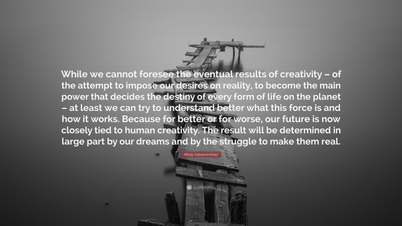 Mihaly Csikszentmihalyi Quote: “While we cannot foresee the eventual results of creativity – of the attempt to impose our desires on reality, to become the main power that decides the destiny of every form of life on the planet – at least we can try to understand better what this force is and how it works. Because for better or for worse, our future is now closely tied to human creativity. The result will be determined in large part by our dreams and by the struggle to make them real.”