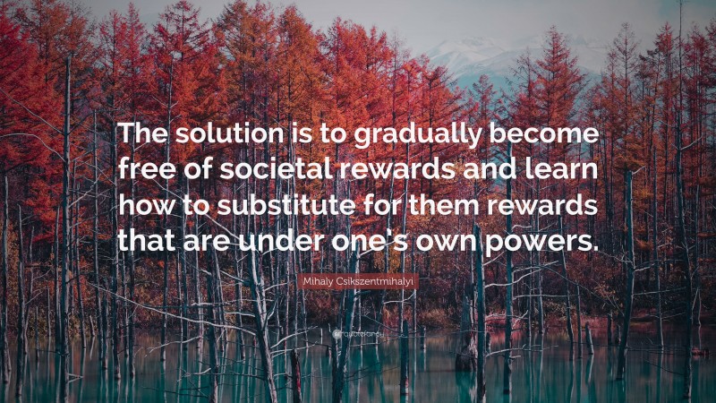 Mihaly Csikszentmihalyi Quote: “The solution is to gradually become free of societal rewards and learn how to substitute for them rewards that are under one’s own powers.”