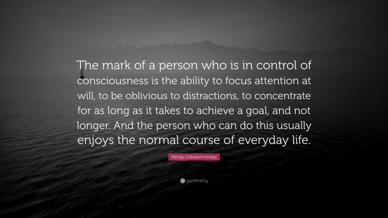 Mihaly Csikszentmihalyi Quote: “The mark of a person who is in control of consciousness is the ability to focus attention at will, to be oblivious to distractions, to concentrate for as long as it takes to achieve a goal, and not longer. And the person who can do this usually enjoys the normal course of everyday life.”