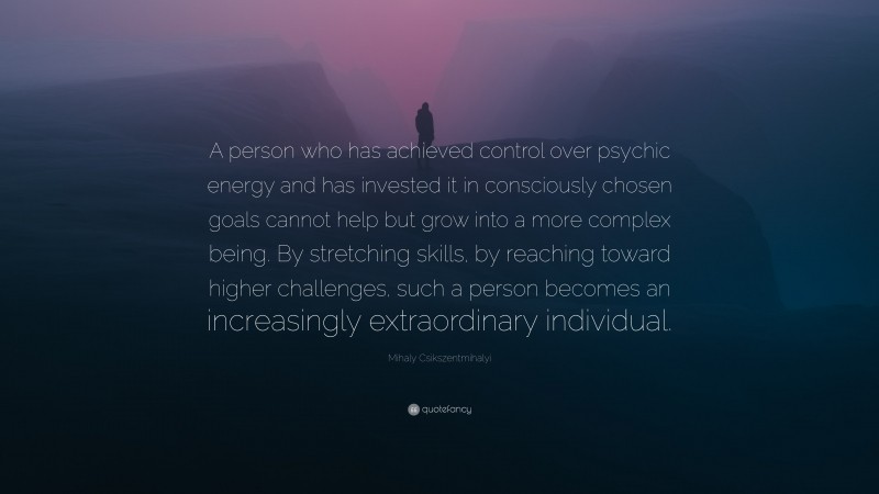 Mihaly Csikszentmihalyi Quote: “A person who has achieved control over psychic energy and has invested it in consciously chosen goals cannot help but grow into a more complex being. By stretching skills, by reaching toward higher challenges, such a person becomes an increasingly extraordinary individual.”
