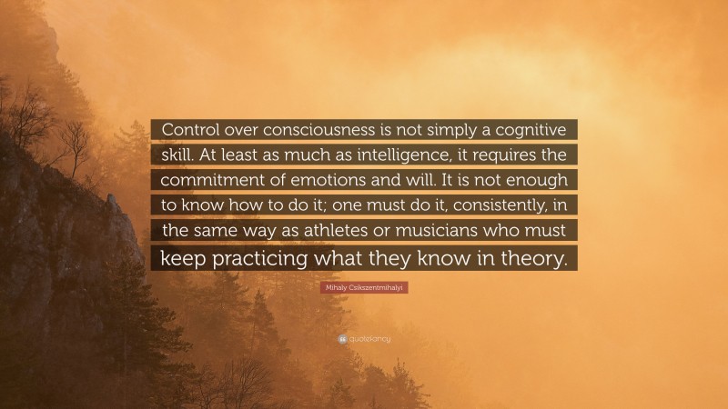 Mihaly Csikszentmihalyi Quote: “Control over consciousness is not simply a cognitive skill. At least as much as intelligence, it requires the commitment of emotions and will. It is not enough to know how to do it; one must do it, consistently, in the same way as athletes or musicians who must keep practicing what they know in theory.”