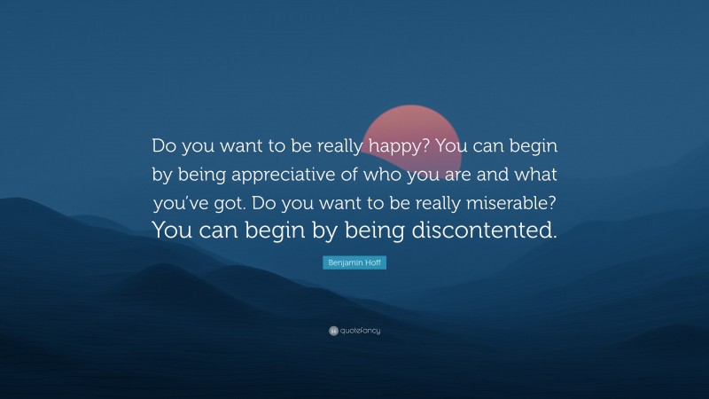Benjamin Hoff Quote: “Do you want to be really happy? You can begin by being appreciative of who you are and what you’ve got. Do you want to be really miserable? You can begin by being discontented.”