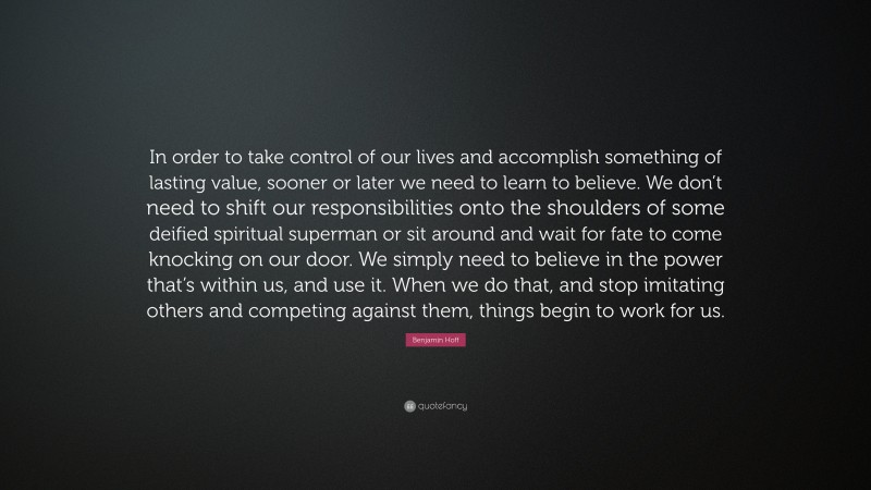 Benjamin Hoff Quote: “In order to take control of our lives and accomplish something of lasting value, sooner or later we need to learn to believe. We don’t need to shift our responsibilities onto the shoulders of some deified spiritual superman or sit around and wait for fate to come knocking on our door. We simply need to believe in the power that’s within us, and use it. When we do that, and stop imitating others and competing against them, things begin to work for us.”