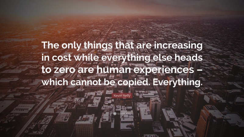 Kevin Kelly Quote: “The only things that are increasing in cost while everything else heads to zero are human experiences – which cannot be copied. Everything.”