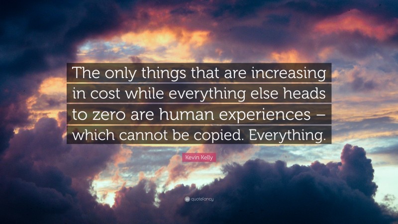 Kevin Kelly Quote: “The only things that are increasing in cost while everything else heads to zero are human experiences – which cannot be copied. Everything.”