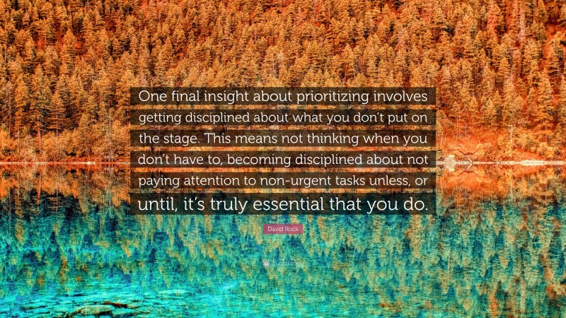 David Rock Quote: “One final insight about prioritizing involves getting disciplined about what you don’t put on the stage. This means not thinking when you don’t have to, becoming disciplined about not paying attention to non-urgent tasks unless, or until, it’s truly essential that you do.”