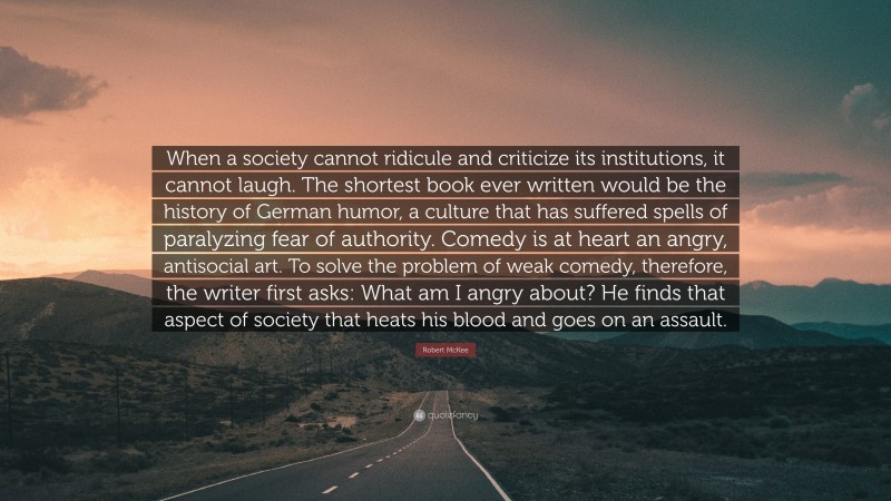 Robert McKee Quote: “When a society cannot ridicule and criticize its institutions, it cannot laugh. The shortest book ever written would be the history of German humor, a culture that has suffered spells of paralyzing fear of authority. Comedy is at heart an angry, antisocial art. To solve the problem of weak comedy, therefore, the writer first asks: What am I angry about? He finds that aspect of society that heats his blood and goes on an assault.”