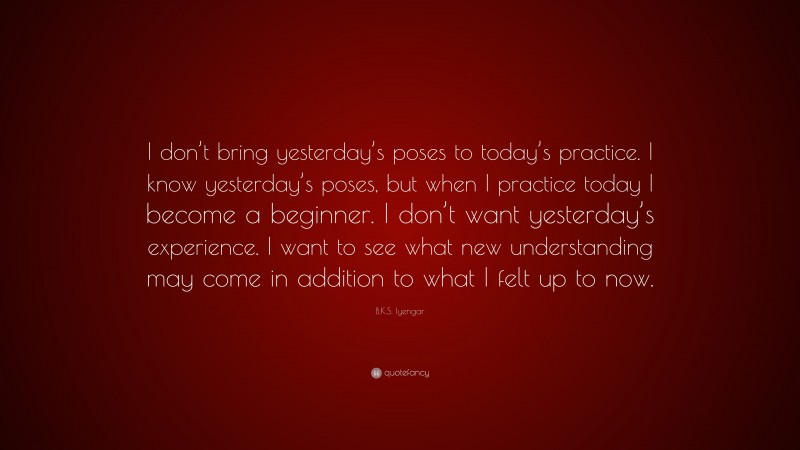 B.K.S. Iyengar Quote: “I don’t bring yesterday’s poses to today’s practice. I know yesterday’s poses, but when I practice today I become a beginner. I don’t want yesterday’s experience. I want to see what new understanding may come in addition to what I felt up to now.”