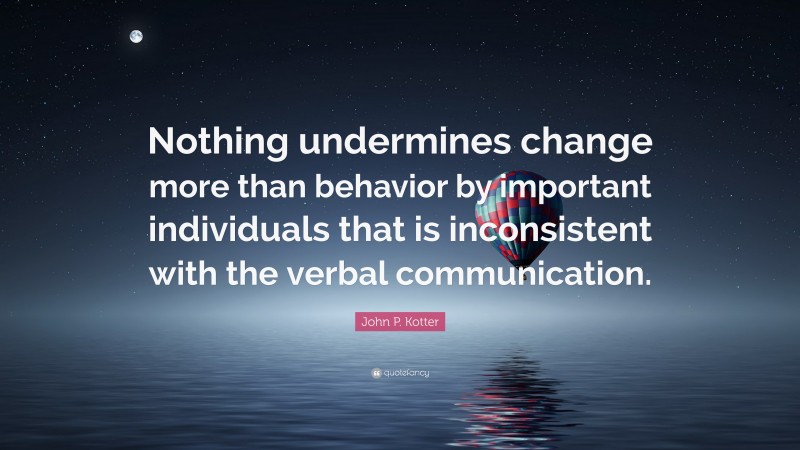 John P. Kotter Quote: “Nothing undermines change more than behavior by important individuals that is inconsistent with the verbal communication.”
