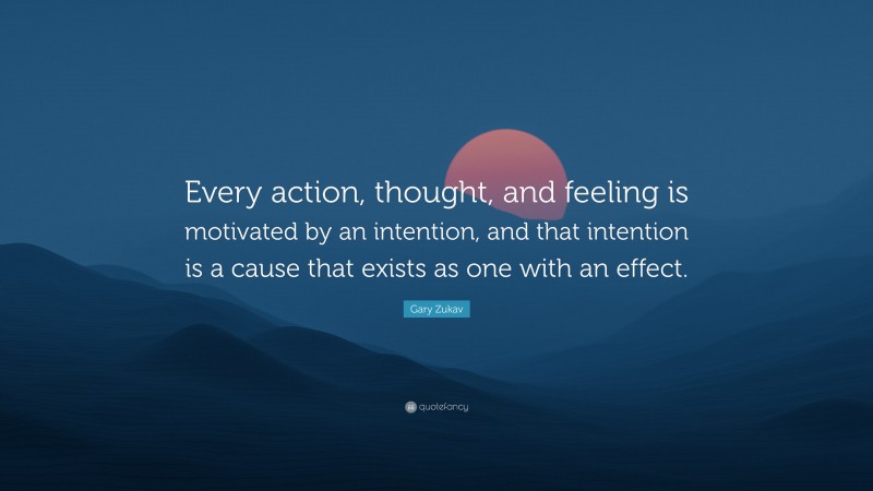 Gary Zukav Quote: “Every action, thought, and feeling is motivated by an intention, and that intention is a cause that exists as one with an effect.”