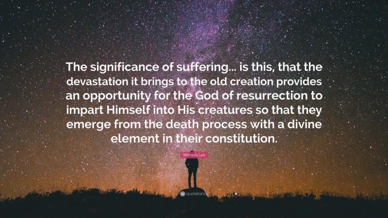 Witness Lee Quote: “The significance of suffering... is this, that the devastation it brings to the old creation provides an opportunity for the God of resurrection to impart Himself into His creatures so that they emerge from the death process with a divine element in their constitution.”