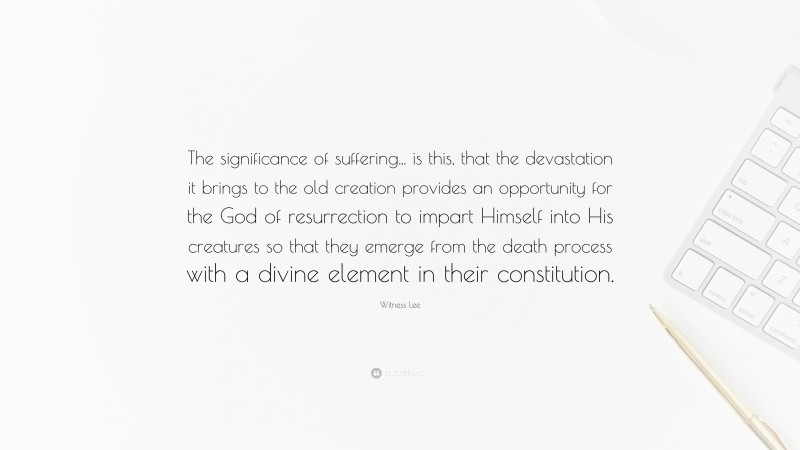 Witness Lee Quote: “The significance of suffering... is this, that the devastation it brings to the old creation provides an opportunity for the God of resurrection to impart Himself into His creatures so that they emerge from the death process with a divine element in their constitution.”