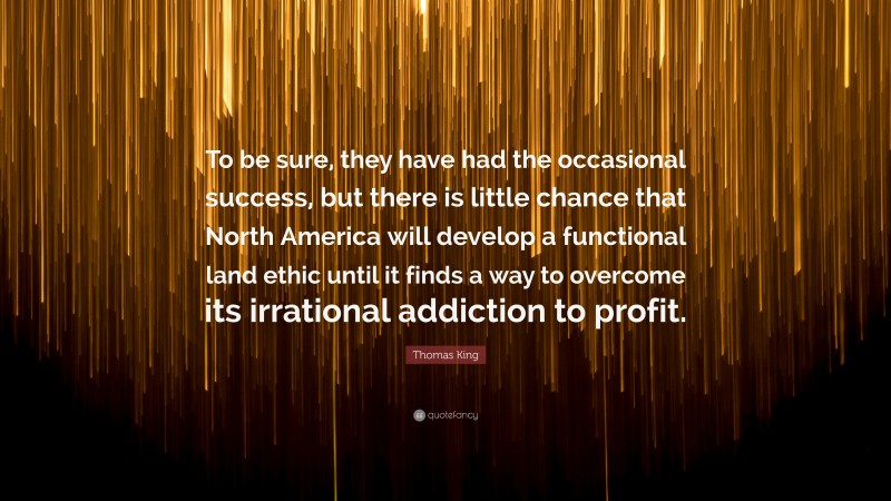 Thomas King Quote: “To be sure, they have had the occasional success, but there is little chance that North America will develop a functional land ethic until it finds a way to overcome its irrational addiction to profit.”