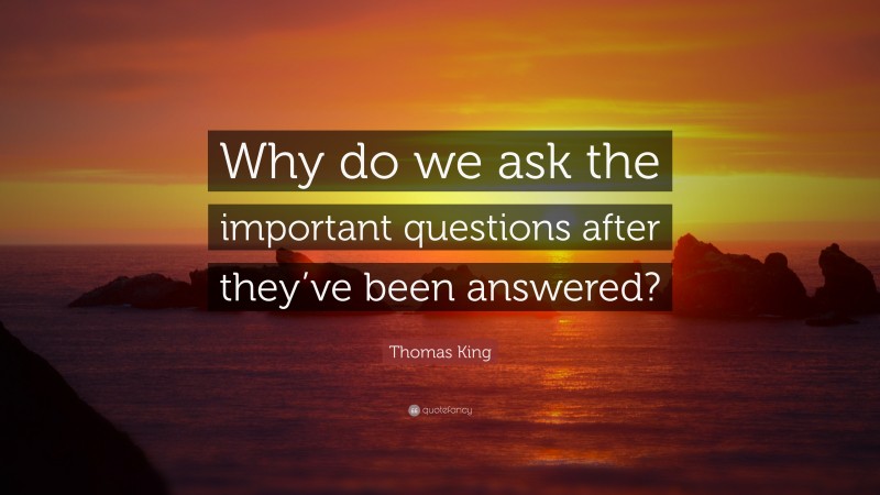 Thomas King Quote: “Why do we ask the important questions after they’ve been answered?”