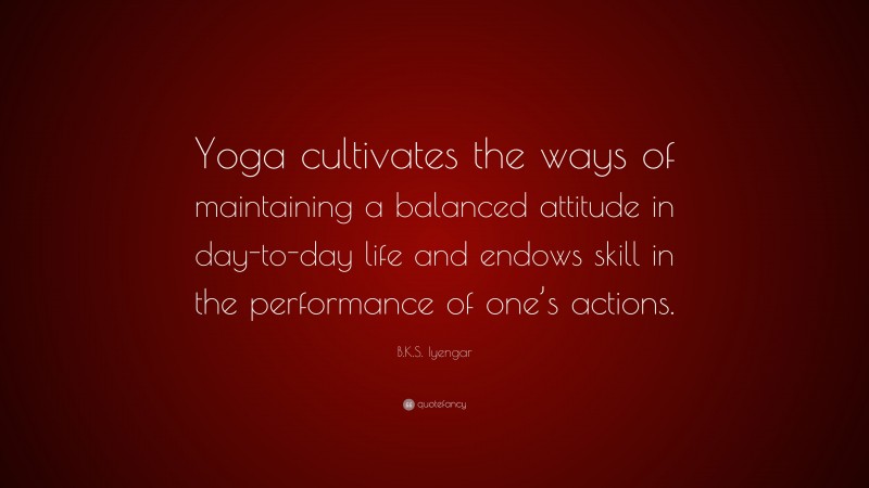 B.K.S. Iyengar Quote: “Yoga cultivates the ways of maintaining a balanced attitude in day-to-day life and endows skill in the performance of one’s actions.”