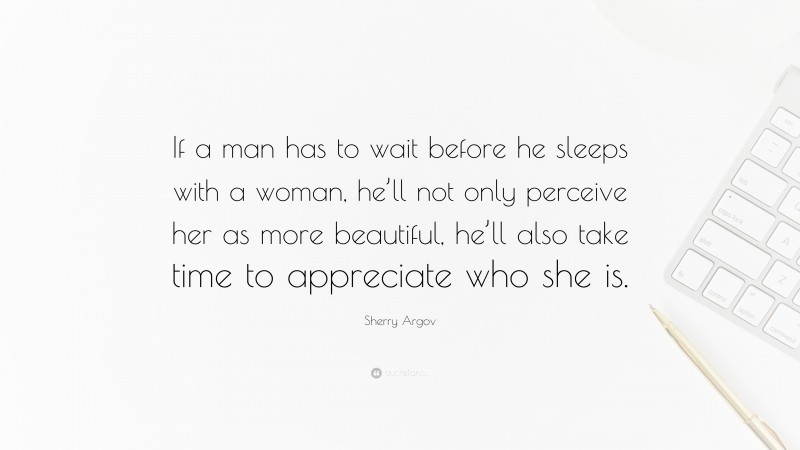 Sherry Argov Quote: “If a man has to wait before he sleeps with a woman, he’ll not only perceive her as more beautiful, he’ll also take time to appreciate who she is.”