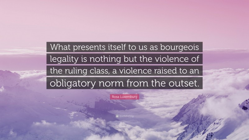 Rosa Luxemburg Quote: “What presents itself to us as bourgeois legality is nothing but the violence of the ruling class, a violence raised to an obligatory norm from the outset.”