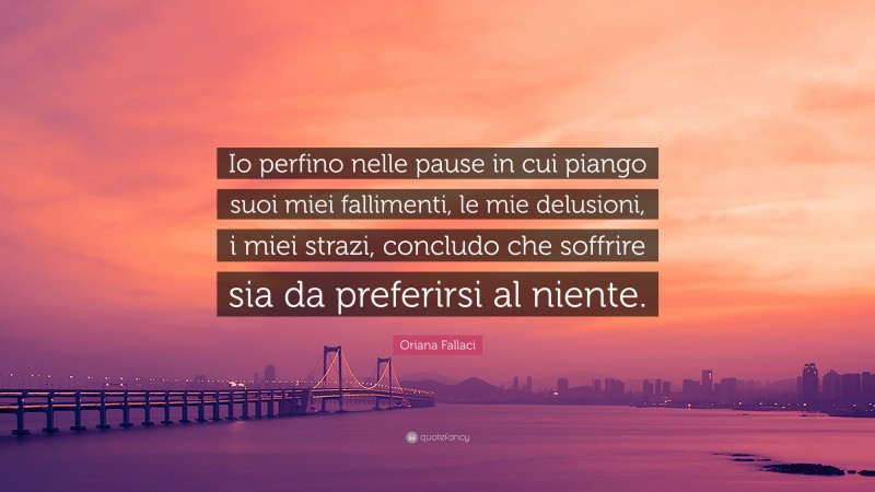 Oriana Fallaci Quote: “Io perfino nelle pause in cui piango suoi miei fallimenti, le mie delusioni, i miei strazi, concludo che soffrire sia da preferirsi al niente.”