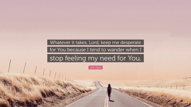 John Piper Quote: “Whatever it takes, Lord, keep me desperate for You because I tend to wander when I stop feeling my need for You.”