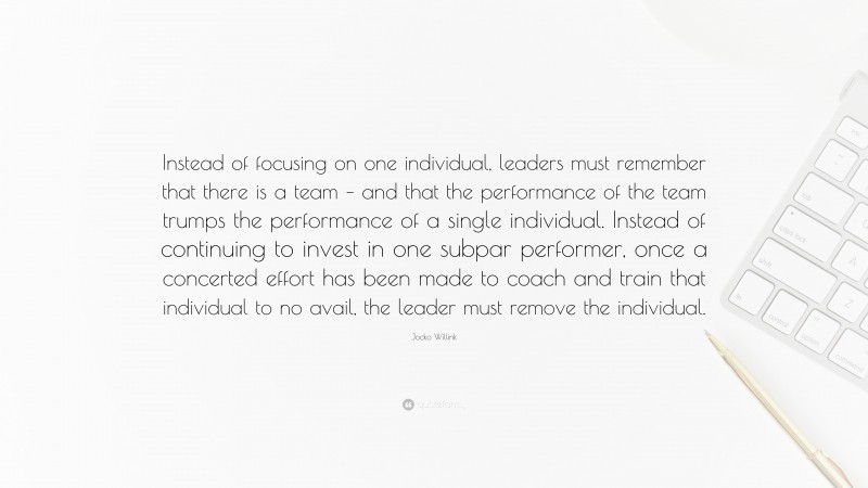 Jocko Willink Quote: “Instead of focusing on one individual, leaders must remember that there is a team – and that the performance of the team trumps the performance of a single individual. Instead of continuing to invest in one subpar performer, once a concerted effort has been made to coach and train that individual to no avail, the leader must remove the individual.”