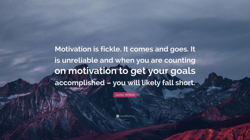 Jocko Willink Quote: “Motivation is fickle. It comes and goes. It is unreliable and when you are counting on motivation to get your goals accomplished – you will likely fall short.”