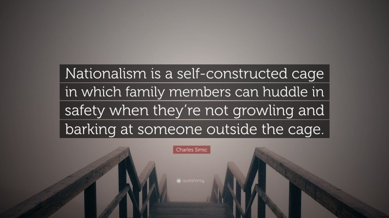 Charles Simic Quote: “Nationalism is a self-constructed cage in which family members can huddle in safety when they’re not growling and barking at someone outside the cage.”