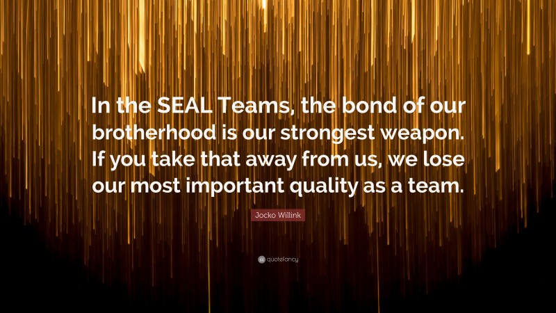Jocko Willink Quote: “In the SEAL Teams, the bond of our brotherhood is our strongest weapon. If you take that away from us, we lose our most important quality as a team.”