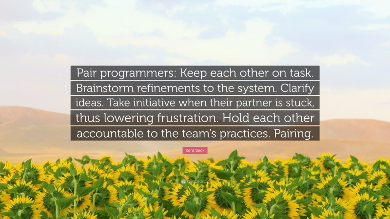 Kent Beck Quote: “Pair programmers: Keep each other on task. Brainstorm refinements to the system. Clarify ideas. Take initiative when their partner is stuck, thus lowering frustration. Hold each other accountable to the team’s practices. Pairing.”