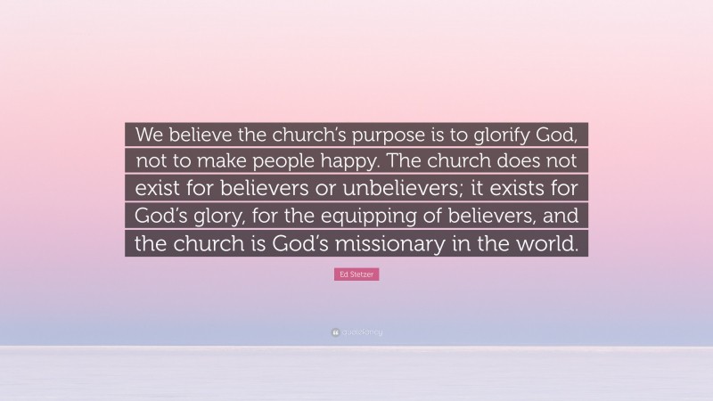 Ed Stetzer Quote: “We believe the church’s purpose is to glorify God, not to make people happy. The church does not exist for believers or unbelievers; it exists for God’s glory, for the equipping of believers, and the church is God’s missionary in the world.”